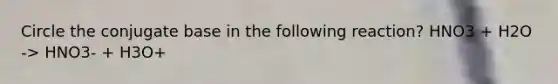 Circle the conjugate base in the following reaction? HNO3 + H2O -> HNO3- + H3O+