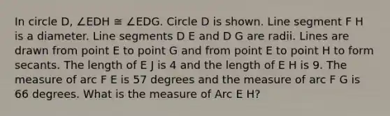 In circle D, ∠EDH ≅ ∠EDG. Circle D is shown. Line segment F H is a diameter. Line segments D E and D G are radii. Lines are drawn from point E to point G and from point E to point H to form secants. The length of E J is 4 and the length of E H is 9. The measure of arc F E is 57 degrees and the measure of arc F G is 66 degrees. What is the measure of Arc E H?