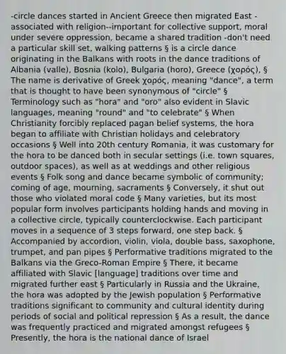 -circle dances started in Ancient Greece then migrated East -associated with religion--important for collective support, moral under severe oppression, became a shared tradition -don't need a particular skill set, walking patterns § is a circle dance originating in the Balkans with roots in the dance traditions of Albania (valle), Bosnia (kolo), Bulgaria (horo), Greece (χορός), § The name is derivative of Greek χορός, meaning "dance", a term that is thought to have been synonymous of "circle" § Terminology such as "hora" and "oro" also evident in Slavic languages, meaning "round" and "to celebrate" § When Christianity forcibly replaced pagan belief systems, the hora began to affiliate with Christian holidays and celebratory occasions § Well into 20th century Romania, it was customary for the hora to be danced both in secular settings (i.e. town squares, outdoor spaces), as well as at weddings and other religious events § Folk song and dance became symbolic of community; coming of age, mourning, sacraments § Conversely, it shut out those who violated moral code § Many varieties, but its most popular form involves participants holding hands and moving in a collective circle, typically counterclockwise. Each participant moves in a sequence of 3 steps forward, one step back. § Accompanied by accordion, violin, viola, double bass, saxophone, trumpet, and pan pipes § Performative traditions migrated to the Balkans via the Greco-Roman Empire § There, it became affiliated with Slavic [language] traditions over time and migrated further east § Particularly in Russia and the Ukraine, the hora was adopted by the Jewish population § Performative traditions significant to community and cultural identity during periods of social and political repression § As a result, the dance was frequently practiced and migrated amongst refugees § Presently, the hora is the national dance of Israel