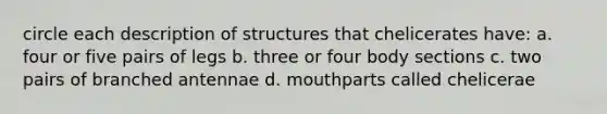 circle each description of structures that chelicerates have: a. four or five pairs of legs b. three or four body sections c. two pairs of branched antennae d. mouthparts called chelicerae