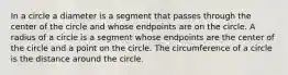 In a circle a diameter is a segment that passes through the center of the circle and whose endpoints are on the circle. A radius of a circle is a segment whose endpoints are the center of the circle and a point on the circle. The circumference of a circle is the distance around the circle.