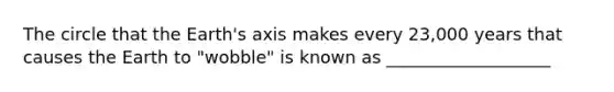 The circle that the Earth's axis makes every 23,000 years that causes the Earth to "wobble" is known as ___________________