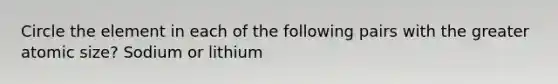 Circle the element in each of the following pairs with the greater atomic size? Sodium or lithium