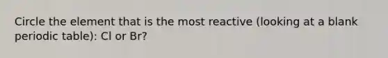 Circle the element that is the most reactive (looking at a blank periodic table): Cl or Br?
