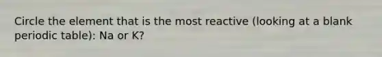 Circle the element that is the most reactive (looking at a blank periodic table): Na or K?