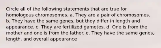 Circle all of the following statements that are true for homologous chromosomes. a. They are a pair of chromosomes. b. They have the same genes, but they differ in length and appearance. c. They are fertilized gametes. d. One is from the mother and one is from the father. e. They have the same genes, length, and overall appearance