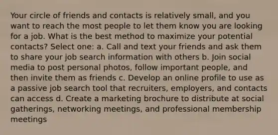 Your circle of friends and contacts is relatively small, and you want to reach the most people to let them know you are looking for a job. What is the best method to maximize your potential contacts? Select one: a. Call and text your friends and ask them to share your job search information with others b. Join social media to post personal photos, follow important people, and then invite them as friends c. Develop an online profile to use as a passive job search tool that recruiters, employers, and contacts can access d. Create a marketing brochure to distribute at social gatherings, networking meetings, and professional membership meetings