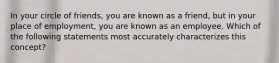 In your circle of friends, you are known as a friend, but in your place of employment, you are known as an employee. Which of the following statements most accurately characterizes this concept?
