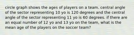 circle graph shows the ages of players on a team. central angle of the sector representing 10 yo is 120 degrees and the central angle of the sector representing 11 yo is 60 degrees. if there are an equal number of 12 yo and 13 yo on the team, what is the mean age of the players on the soccer team?