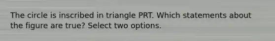 The circle is inscribed in triangle PRT. Which statements about the figure are true? Select two options.