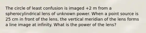 The circle of least confusion is imaged +2 m from a spherocylindrical lens of unknown power. When a point source is 25 cm in front of the lens, the vertical meridian of the lens forms a line image at infinity. What is the power of the lens?