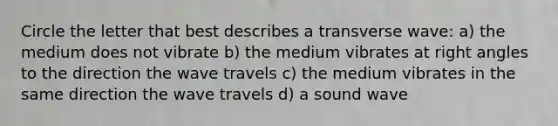 Circle the letter that best describes a transverse wave: a) the medium does not vibrate b) the medium vibrates at right angles to the direction the wave travels c) the medium vibrates in the same direction the wave travels d) a sound wave