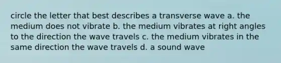 circle the letter that best describes a transverse wave a. the medium does not vibrate b. the medium vibrates at right angles to the direction the wave travels c. the medium vibrates in the same direction the wave travels d. a sound wave