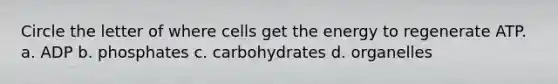 Circle the letter of where cells get the energy to regenerate ATP. a. ADP b. phosphates c. carbohydrates d. organelles