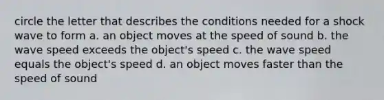 circle the letter that describes the conditions needed for a shock wave to form a. an object moves at the speed of sound b. the wave speed exceeds the object's speed c. the wave speed equals the object's speed d. an object moves faster than the speed of sound