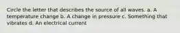 Circle the letter that describes the source of all waves. a. A temperature change b. A change in pressure c. Something that vibrates d. An electrical current