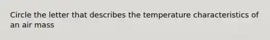 Circle the letter that describes the temperature characteristics of an air mass