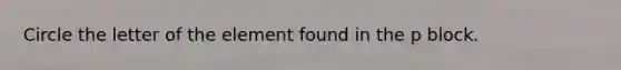 Circle the letter of the element found in the p block.