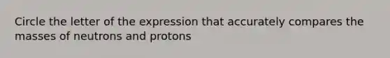 Circle the letter of the expression that accurately compares the masses of neutrons and protons