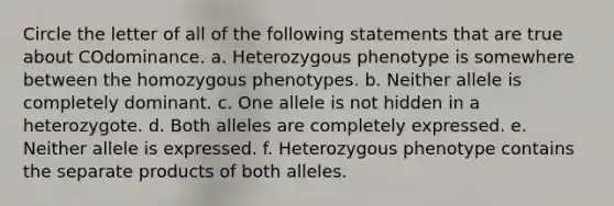 Circle the letter of all of the following statements that are true about COdominance. a. Heterozygous phenotype is somewhere between the homozygous phenotypes. b. Neither allele is completely dominant. c. One allele is not hidden in a heterozygote. d. Both alleles are completely expressed. e. Neither allele is expressed. f. Heterozygous phenotype contains the separate products of both alleles.