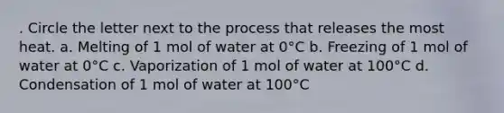 . Circle the letter next to the process that releases the most heat. a. Melting of 1 mol of water at 0°C b. Freezing of 1 mol of water at 0°C c. Vaporization of 1 mol of water at 100°C d. Condensation of 1 mol of water at 100°C