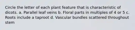 Circle the letter of each plant feature that is characteristic of dicots. a. Parallel leaf veins b. Floral parts in multiples of 4 or 5 c. Roots include a taproot d. Vascular bundles scattered throughout stem