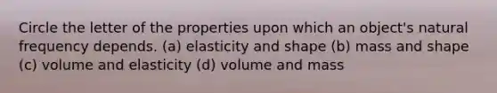 Circle the letter of the properties upon which an object's natural frequency depends. (a) elasticity and shape (b) mass and shape (c) volume and elasticity (d) volume and mass