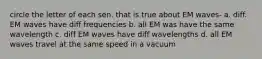 circle the letter of each sen. that is true about EM waves- a. diff. EM waves have diff frequencies b. all EM was have the same wavelength c. diff EM waves have diff wavelengths d. all EM waves travel at the same speed in a vacuum