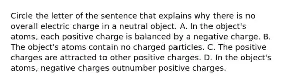 Circle the letter of the sentence that explains why there is no overall electric charge in a neutral object. A. In the object's atoms, each positive charge is balanced by a negative charge. B. The object's atoms contain no charged particles. C. The positive charges are attracted to other positive charges. D. In the object's atoms, negative charges outnumber positive charges.