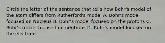 Circle the letter of the sentence that tells how Bohr's model of the atom differs from Rutherford's model A. Bohr's model focused on Nucleus B. Bohr's model focused on the protons C. Bohr's model focused on neutrons D. Bohr's model focused on the electrons