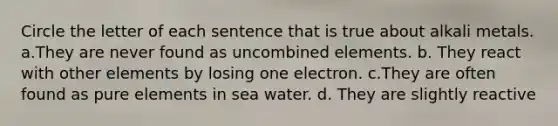 Circle the letter of each sentence that is true about alkali metals. a.They are never found as uncombined elements. b. They react with other elements by losing one electron. c.They are often found as pure elements in sea water. d. They are slightly reactive