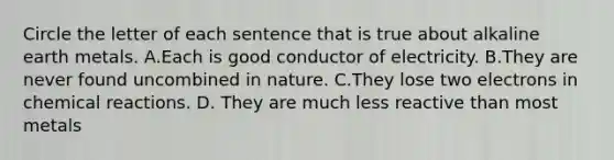 Circle the letter of each sentence that is true about alkaline earth metals. A.Each is good conductor of electricity. B.They are never found uncombined in nature. C.They lose two electrons in <a href='https://www.questionai.com/knowledge/kc6NTom4Ep-chemical-reactions' class='anchor-knowledge'>chemical reactions</a>. D. They are much less reactive than most metals