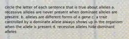 circle the letter of each sentence that is true about alleles a. recessive alleles are never present when dominant alleles are present. b. alleles are different forms of a gene c. a trait controlled by a dominate allele always shows up in the organism when the allele is present d. recessive alleles hide dominant alleles