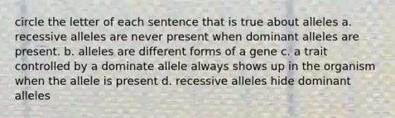 circle the letter of each sentence that is true about alleles a. recessive alleles are never present when dominant alleles are present. b. alleles are different forms of a gene c. a trait controlled by a dominate allele always shows up in the organism when the allele is present d. recessive alleles hide dominant alleles