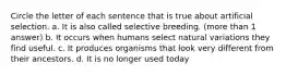 Circle the letter of each sentence that is true about artificial selection. a. It is also called selective breeding. (more than 1 answer) b. It occurs when humans select natural variations they find useful. c. It produces organisms that look very different from their ancestors. d. It is no longer used today