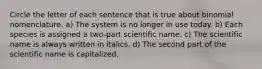 Circle the letter of each sentence that is true about binomial nomenclature. a) The system is no longer in use today. b) Each species is assigned a two-part scientific name. c) The scientific name is always written in italics. d) The second part of the scientific name is capitalized.