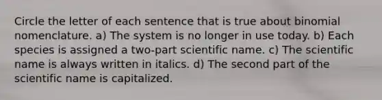 Circle the letter of each sentence that is true about binomial nomenclature. a) The system is no longer in use today. b) Each species is assigned a two-part scientific name. c) The scientific name is always written in italics. d) The second part of the scientific name is capitalized.