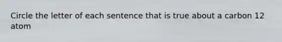 Circle the letter of each sentence that is true about a carbon 12 atom