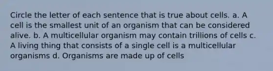 Circle the letter of each sentence that is true about cells. a. A cell is the smallest unit of an organism that can be considered alive. b. A multicellular organism may contain trillions of cells c. A living thing that consists of a single cell is a multicellular organisms d. Organisms are made up of cells