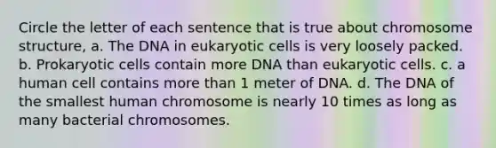 Circle the letter of each sentence that is true about chromosome structure, a. The DNA in eukaryotic cells is very loosely packed. b. Prokaryotic cells contain more DNA than eukaryotic cells. c. a human cell contains more than 1 meter of DNA. d. The DNA of the smallest human chromosome is nearly 10 times as long as many bacterial chromosomes.