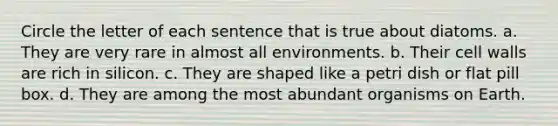 Circle the letter of each sentence that is true about diatoms. a. They are very rare in almost all environments. b. Their cell walls are rich in silicon. c. They are shaped like a petri dish or flat pill box. d. They are among the most abundant organisms on Earth.
