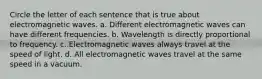 Circle the letter of each sentence that is true about electromagnetic waves. a. Different electromagnetic waves can have different frequencies. b. Wavelength is directly proportional to frequency. c. Electromagnetic waves always travel at the speed of light. d. All electromagnetic waves travel at the same speed in a vacuum.