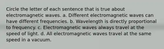 Circle the letter of each sentence that is true about electromagnetic waves. a. Different electromagnetic waves can have different frequencies. b. Wavelength is directly proportional to frequency. c. Electromagnetic waves always travel at the speed of light. d. All electromagnetic waves travel at the same speed in a vacuum.