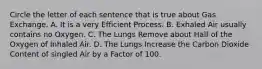 Circle the letter of each sentence that is true about Gas Exchange. A. It is a very Efficient Process. B. Exhaled Air usually contains no Oxygen. C. The Lungs Remove about Half of the Oxygen of Inhaled Air. D. The Lungs Increase the Carbon Dioxide Content of singled Air by a Factor of 100.