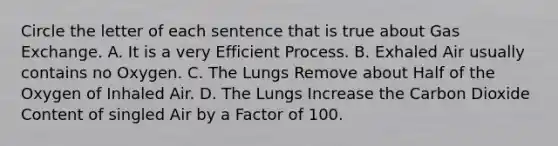 Circle the letter of each sentence that is true about Gas Exchange. A. It is a very Efficient Process. B. Exhaled Air usually contains no Oxygen. C. The Lungs Remove about Half of the Oxygen of Inhaled Air. D. The Lungs Increase the Carbon Dioxide Content of singled Air by a Factor of 100.