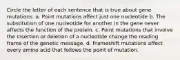 Circle the letter of each sentence that is true about gene mutations. a. Point mutations affect just one nucleotide b. The substitution of one nucleotide for another in the gene never affects the function of the protein. c. Point mutations that involve the insertion or deletion of a nucleotide change the reading frame of the genetic message. d. Frameshift mutations affect every amino acid that follows the point of mutation.