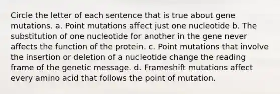 Circle the letter of each sentence that is true about gene mutations. a. Point mutations affect just one nucleotide b. The substitution of one nucleotide for another in the gene never affects the function of the protein. c. Point mutations that involve the insertion or deletion of a nucleotide change the reading frame of the genetic message. d. Frameshift mutations affect every amino acid that follows the point of mutation.