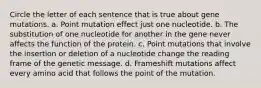 Circle the letter of each sentence that is true about gene mutations. a. Point mutation effect just one nucleotide. b. The substitution of one nucleotide for another in the gene never affects the function of the protein. c. Point mutations that involve the insertion or deletion of a nucleotide change the reading frame of the genetic message. d. Frameshift mutations affect every amino acid that follows the point of the mutation.