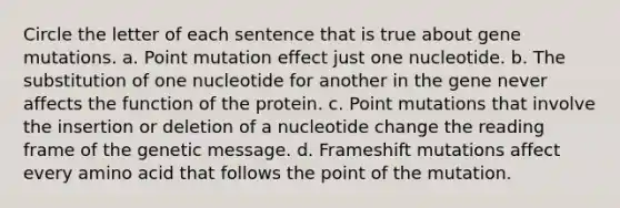 Circle the letter of each sentence that is true about gene mutations. a. Point mutation effect just one nucleotide. b. The substitution of one nucleotide for another in the gene never affects the function of the protein. c. Point mutations that involve the insertion or deletion of a nucleotide change the reading frame of the genetic message. d. Frameshift mutations affect every amino acid that follows the point of the mutation.