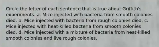 Circle the letter of each sentence that is true about Griffith's experiments. a. Mice injected with bacteria from smooth colonies died. b. Mice injected with bacteria from rough colonies died. c. Mice injected with heat-killed bacteria from smooth colonies died. d. Mice injected with a mixture of bacteria from heat-killed smooth colonies and live rough colonies.